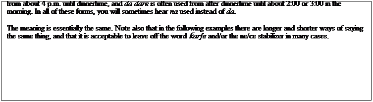 Text Box:  
You will also note that, rather than using a.m. or p.m., Hausa has several ways to break up the day. Da safe is the best translation for a.m., and da yamma is perhaps the closest translation for p.m., but there are a few other words that are used. Da safe is used in the morning, da rana is often used from about noon until about 4 p.m., da marece is often used from about 4 p.m. until dinnertime, and da dare is often used from after dinnertime until about 2:00 or 3:00 in the morning. In all of these forms, you will sometimes hear na used instead of da. 
 
The meaning is essentially the same. Note also that in the following examples there are longer and shorter ways of saying the same thing, and that it is acceptable to leave off the word ƙarfe and/or the ne/ce stabilizer in many cases. 
 

